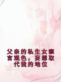 李鸳柳生小说《父亲的私生女察言观色，妄想取代我的地位》全文及大结局精彩试读