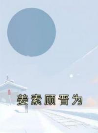 《姜素顾晋为》小说最新章节免费试读（完整版未删节）